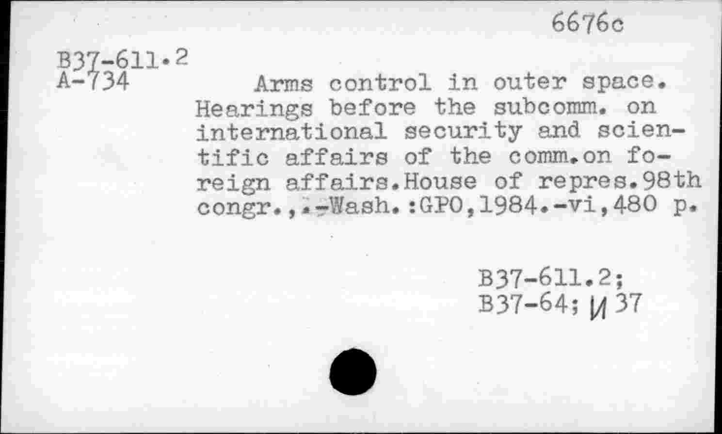 ﻿6676c
B37-611*2
A-734	Arms control in outer space.
Hearings before the subcomm. on international security and scientific affairs of the comm.on fo-
reign affairs.House of repres.98th congr., »-rWash. :GPO, 1984»-vi, 480 p.
B37-611.2;
B37-64; |4 37